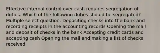 Effective <a href='https://www.questionai.com/knowledge/kjj42owoAP-internal-control' class='anchor-knowledge'>internal control</a> over cash requires segregation of duties. Which of the following duties should be segregated? Multiple select question. Depositing checks into the bank and recording receipts in the accounting records Opening the mail and deposit of checks in the bank Accepting credit cards and accepting cash Opening the mail and making a list of checks received