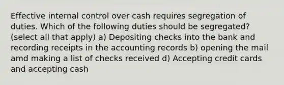 Effective internal control over cash requires segregation of duties. Which of the following duties should be segregated? (select all that apply) a) Depositing checks into the bank and recording receipts in the accounting records b) opening the mail amd making a list of checks received d) Accepting credit cards and accepting cash