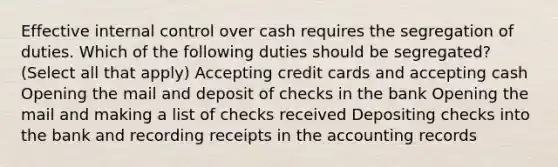 Effective <a href='https://www.questionai.com/knowledge/kjj42owoAP-internal-control' class='anchor-knowledge'>internal control</a> over cash requires the segregation of duties. Which of the following duties should be segregated? (Select all that apply) Accepting credit cards and accepting cash Opening the mail and deposit of checks in the bank Opening the mail and making a list of checks received Depositing checks into the bank and recording receipts in the accounting records