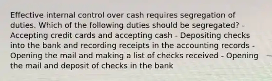 Effective internal control over cash requires segregation of duties. Which of the following duties should be segregated? - Accepting credit cards and accepting cash - Depositing checks into the bank and recording receipts in the accounting records - Opening the mail and making a list of checks received - Opening the mail and deposit of checks in the bank