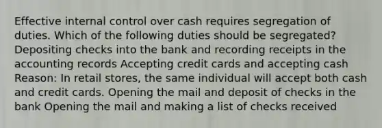 Effective internal control over cash requires segregation of duties. Which of the following duties should be segregated? Depositing checks into the bank and recording receipts in the accounting records Accepting credit cards and accepting cash Reason: In retail stores, the same individual will accept both cash and credit cards. Opening the mail and deposit of checks in the bank Opening the mail and making a list of checks received