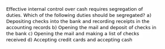 Effective internal control over cash requires segregation of duties. Which of the following duties should be segregated? a) Depositing checks into the bank and recording receipts in the accounting records b) Opening the mail and deposit of checks in the bank c) Opening the mail and making a list of checks received d) Accepting credit cards and accepting cash