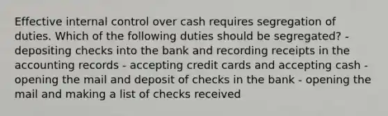 Effective internal control over cash requires segregation of duties. Which of the following duties should be segregated? - depositing checks into the bank and recording receipts in the accounting records - accepting credit cards and accepting cash - opening the mail and deposit of checks in the bank - opening the mail and making a list of checks received