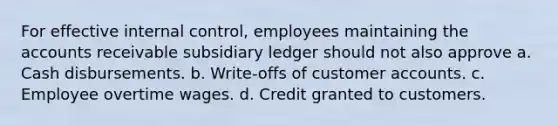 For effective internal control, employees maintaining the accounts receivable subsidiary ledger should not also approve a. Cash disbursements. b. Write-offs of customer accounts. c. Employee overtime wages. d. Credit granted to customers.