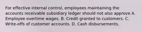 For effective internal control, employees maintaining the accounts receivable subsidiary ledger should not also approve A. Employee overtime wages. B. Credit granted to customers. C. Write-offs of customer accounts. D. Cash disbursements.