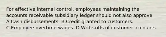 For effective internal control, employees maintaining the accounts receivable subsidiary ledger should not also approve A.Cash disbursements. B.Credit granted to customers. C.Employee overtime wages. D.Write-offs of customer accounts.