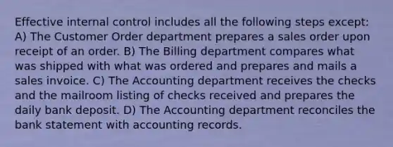 Effective internal control includes all the following steps except: A) The Customer Order department prepares a sales order upon receipt of an order. B) The Billing department compares what was shipped with what was ordered and prepares and mails a sales invoice. C) The Accounting department receives the checks and the mailroom listing of checks received and prepares the daily bank deposit. D) The Accounting department reconciles the bank statement with accounting records.