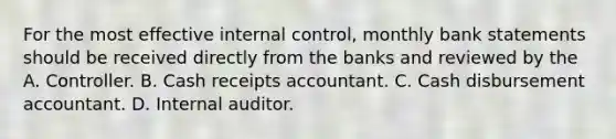 For the most effective internal control, monthly bank statements should be received directly from the banks and reviewed by the A. Controller. B. Cash receipts accountant. C. Cash disbursement accountant. D. Internal auditor.