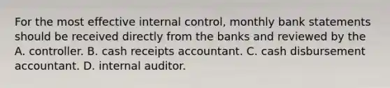 For the most effective internal control, monthly bank statements should be received directly from the banks and reviewed by the A. controller. B. cash receipts accountant. C. cash disbursement accountant. D. internal auditor.