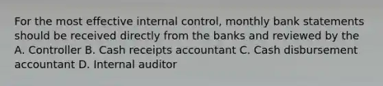 For the most effective internal control, monthly bank statements should be received directly from the banks and reviewed by the A. Controller B. Cash receipts accountant C. Cash disbursement accountant D. Internal auditor