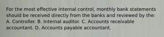 For the most effective internal control, monthly bank statements should be received directly from the banks and reviewed by the: A. Controller. B. Internal auditor. C. Accounts receivable accountant. D. Accounts payable accountant.