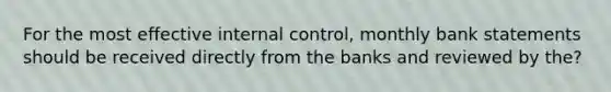 For the most effective internal control, monthly bank statements should be received directly from the banks and reviewed by the?