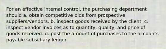 For an effective internal control, the purchasing department should a. obtain competitive bids from prospective suppliers/vendors. b. inspect goods received by the client. c. inspect vendor invoices as to quantity, quality, and price of goods received. d. post the amount of purchases to the accounts payable subsidiary ledger.