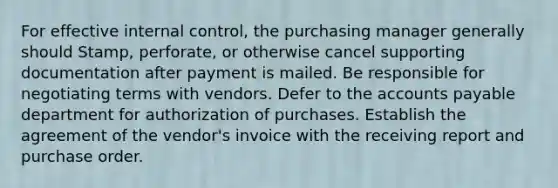 For effective internal control, the purchasing manager generally should Stamp, perforate, or otherwise cancel supporting documentation after payment is mailed. Be responsible for negotiating terms with vendors. Defer to the accounts payable department for authorization of purchases. Establish the agreement of the vendor's invoice with the receiving report and purchase order.