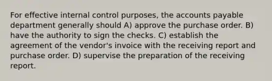 For effective internal control purposes, the accounts payable department generally should A) approve the purchase order. B) have the authority to sign the checks. C) establish the agreement of the vendor's invoice with the receiving report and purchase order. D) supervise the preparation of the receiving report.