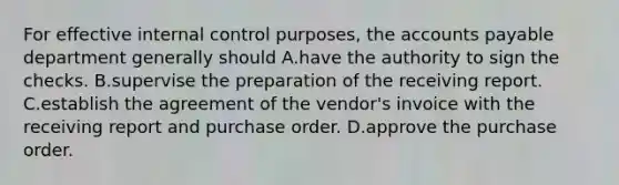 For effective internal control​ purposes, the accounts payable department generally should A.have the authority to sign the checks. B.supervise the preparation of the receiving report. C.establish the agreement of the​ vendor's invoice with the receiving report and purchase order. D.approve the purchase order.