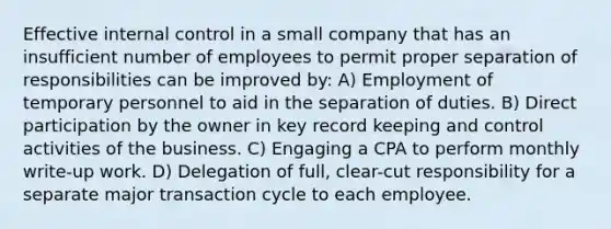 Effective internal control in a small company that has an insufficient number of employees to permit proper separation of responsibilities can be improved by: A) Employment of temporary personnel to aid in the separation of duties. B) Direct participation by the owner in key record keeping and control activities of the business. C) Engaging a CPA to perform monthly write-up work. D) Delegation of full, clear-cut responsibility for a separate major transaction cycle to each employee.