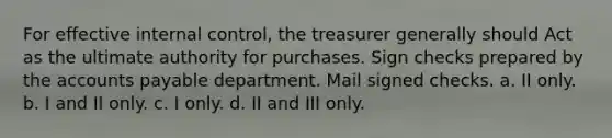 For effective internal control, the treasurer generally should Act as the ultimate authority for purchases. Sign checks prepared by the accounts payable department. Mail signed checks. a. II only. b. I and II only. c. I only. d. II and III only.