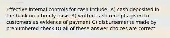 Effective internal controls for cash include: A) cash deposited in the bank on a timely basis B) written cash receipts given to customers as evidence of payment C) disbursements made by prenumbered check D) all of these answer choices are correct