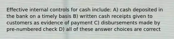 Effective internal controls for cash include: A) cash deposited in the bank on a timely basis B) written cash receipts given to customers as evidence of payment C) disbursements made by pre-numbered check D) all of these answer choices are correct