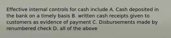 Effective <a href='https://www.questionai.com/knowledge/kjj42owoAP-internal-control' class='anchor-knowledge'>internal control</a>s for cash include A. Cash deposited in the bank on a timely basis B. written cash receipts given to customers as evidence of payment C. Disbursements made by renumbered check D. all of the above