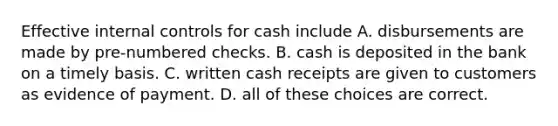 Effective internal controls for cash include A. disbursements are made by pre-numbered checks. B. cash is deposited in the bank on a timely basis. C. written cash receipts are given to customers as evidence of payment. D. all of these choices are correct.