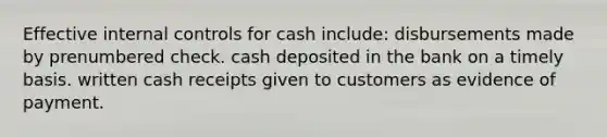 Effective internal controls for cash include: disbursements made by prenumbered check. cash deposited in the bank on a timely basis. written cash receipts given to customers as evidence of payment.