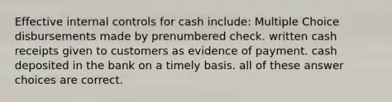 Effective internal controls for cash include: Multiple Choice disbursements made by prenumbered check. written cash receipts given to customers as evidence of payment. cash deposited in the bank on a timely basis. all of these answer choices are correct.