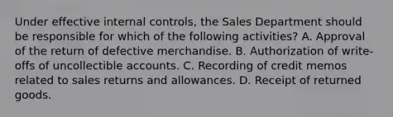 Under effective internal controls, the Sales Department should be responsible for which of the following activities? A. Approval of the return of defective merchandise. B. Authorization of write-offs of uncollectible accounts. C. Recording of credit memos related to sales returns and allowances. D. Receipt of returned goods.