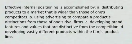 Effective internal positioning is accomplished by: a. distributing products to a market that is wider than those of one's competitors. b. using advertising to compare a product's distinctions from those of one's rival firms. c. developing brand features and values that are distinctive from the competition. d. developing vastly different products within the firm's product line.