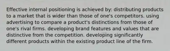 Effective internal positioning is achieved by: distributing products to a market that is wider than those of one's competitors. using advertising to compare a product's distinctions from those of one's rival firms. developing brand features and values that are distinctive from the competition. developing significantly different products within the existing product line of the firm.