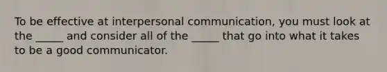 To be effective at interpersonal communication, you must look at the _____ and consider all of the _____ that go into what it takes to be a good communicator.