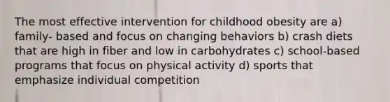 The most effective intervention for childhood obesity are a) family- based and focus on changing behaviors b) crash diets that are high in fiber and low in carbohydrates c) school-based programs that focus on physical activity d) sports that emphasize individual competition