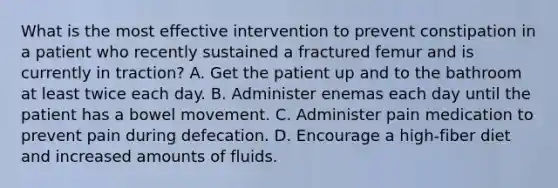 What is the most effective intervention to prevent constipation in a patient who recently sustained a fractured femur and is currently in traction? A. Get the patient up and to the bathroom at least twice each day. B. Administer enemas each day until the patient has a bowel movement. C. Administer pain medication to prevent pain during defecation. D. Encourage a high-fiber diet and increased amounts of fluids.