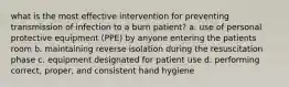 what is the most effective intervention for preventing transmission of infection to a burn patient? a. use of personal protective equipment (PPE) by anyone entering the patients room b. maintaining reverse isolation during the resuscitation phase c. equipment designated for patient use d. performing correct, proper, and consistent hand hygiene