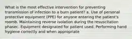 What is the most effective intervention for preventing transmission of infection to a burn patient? a. Use of personal protective equipment (PPE) for anyone entering the patient's roomb. Maintaining reverse isolation during the resuscitation phasec. Equipment designated for patient used. Performing hand hygiene correctly and when appropriate