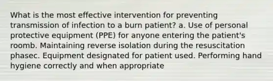 What is the most effective intervention for preventing transmission of infection to a burn patient? a. Use of personal protective equipment (PPE) for anyone entering the patient's roomb. Maintaining reverse isolation during the resuscitation phasec. Equipment designated for patient used. Performing hand hygiene correctly and when appropriate