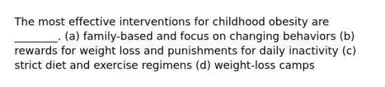 The most effective interventions for childhood obesity are ________. (a) family-based and focus on changing behaviors (b) rewards for weight loss and punishments for daily inactivity (c) strict diet and exercise regimens (d) weight-loss camps