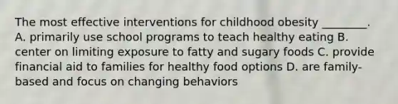 The most effective interventions for childhood obesity ________. A. primarily use school programs to teach healthy eating B. center on limiting exposure to fatty and sugary foods C. provide financial aid to families for healthy food options D. are family-based and focus on changing behaviors