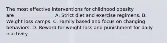 The most effective interventions for childhood obesity are_________________ A. Strict diet and exercise regimens. B. Weight loss camps. C. Family based and focus on changing behaviors. D. Reward for weight loss and punishment for daily inactivity.