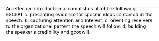 An effective introduction accomplishes all of the following EXCEPT a. presenting evidence for specific ideas contained in the speech. b. capturing attention and interest. c. orienting receivers to the organizational pattern the speech will follow. d. building the speaker's credibility and goodwill.