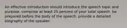 An effective introduction should introduce the speech topic and purpose. comprise at least 25 percent of your total speech. be prepared before the body of the speech. provide a detailed biography of the speaker.