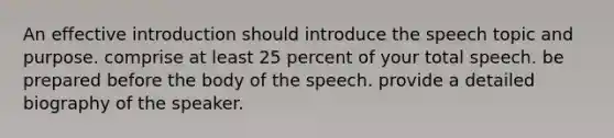 An effective introduction should introduce the speech topic and purpose. comprise at least 25 percent of your total speech. be prepared before the body of the speech. provide a detailed biography of the speaker.