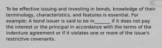 To be effective issuing and investing in bonds, knowledge of their terminology, characteristics, and features is essential. For example: A bond issuer is said to be in_______ if it does not pay the interest or the principal in accordance with the terms of the indenture agreement or if it violates one or more of the issue's restrictive covenants.