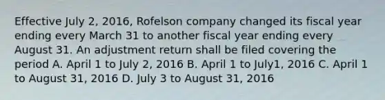 Effective July 2, 2016, Rofelson company changed its fiscal year ending every March 31 to another fiscal year ending every August 31. An adjustment return shall be filed covering the period A. April 1 to July 2, 2016 B. April 1 to July1, 2016 C. April 1 to August 31, 2016 D. July 3 to August 31, 2016