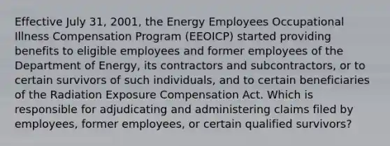 Effective July 31, 2001, the Energy Employees Occupational Illness Compensation Program (EEOICP) started providing benefits to eligible employees and former employees of the Department of Energy, its contractors and subcontractors, or to certain survivors of such individuals, and to certain beneficiaries of the Radiation Exposure Compensation Act. Which is responsible for adjudicating and administering claims filed by employees, former employees, or certain qualified survivors?