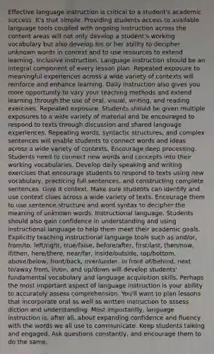 Effective language instruction is critical to a student's academic success. It's that simple. Providing students access to available language tools coupled with ongoing instruction across the content areas will not only develop a student's working vocabulary but also develop his or her ability to decipher unknown words in context and to use resources to extend learning. Inclusive instruction. Language instruction should be an integral component of every lesson plan. Repeated exposure to meaningful experiences across a wide variety of contexts will reinforce and enhance learning. Daily instruction also gives you more opportunity to vary your teaching methods and extend learning through the use of oral, visual, writing, and reading exercises. Repeated exposure. Students should be given multiple exposures to a wide variety of material and be encouraged to respond to texts through discussion and shared language experiences. Repeating words, syntactic structures, and complex sentences will enable students to connect words and ideas across a wide variety of contexts. Encourage deep processing. Students need to connect new words and concepts into their working vocabularies. Develop daily speaking and writing exercises that encourage students to respond to texts using new vocabulary, practicing full sentences, and constructing complete sentences. Give it context. Make sure students can identify and use context clues across a wide variety of texts. Encourage them to use sentence structure and word syntax to decipher the meaning of unknown words. Instructional language. Students should also gain confidence in understanding and using instructional language to help them meet their academic goals. Explicitly teaching instructional language tools such as and/or, from/to, left/right, true/false, before/after, first/last, then/now, if/then, here/there, near/far, inside/outside, top/bottom, above/below, front/back, over/under, in front of/behind, next to/away from, in/on, and up/down will develop students' fundamental vocabulary and language acquisition skills. Perhaps the most important aspect of language instruction is your ability to accurately assess comprehension. You'll want to plan lessons that incorporate oral as well as written instruction to assess diction and understanding. Most importantly, language instruction is, after all, about expanding confidence and fluency with the words we all use to communicate. Keep students talking and engaged. Ask questions constantly, and encourage them to do the same.