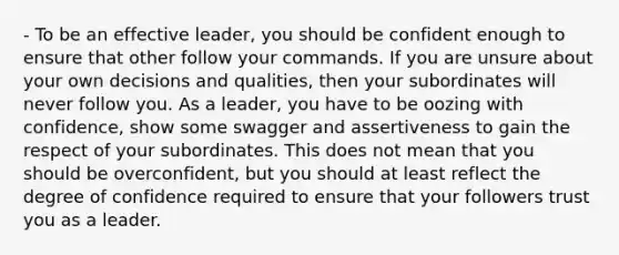 - To be an effective leader, you should be confident enough to ensure that other follow your commands. If you are unsure about your own decisions and qualities, then your subordinates will never follow you. As a leader, you have to be oozing with confidence, show some swagger and assertiveness to gain the respect of your subordinates. This does not mean that you should be overconfident, but you should at least reflect the degree of confidence required to ensure that your followers trust you as a leader.