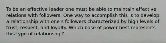 To be an effective leader one must be able to maintain effective relations with followers. One way to accomplish this is to develop a relationship with one s followers characterized by high levels of trust, respect, and loyalty. Which base of power best represents this type of relationship?