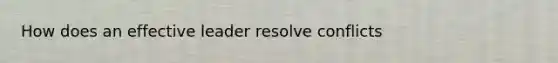 How does an effective leader resolve conflicts